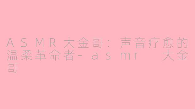 ASMR大金哥:声音疗愈的温柔革命者-asmr 大金哥