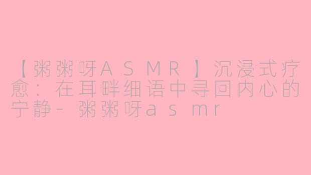 【粥粥呀ASMR】沉浸式疗愈：在耳畔细语中寻回内心的宁静-粥粥呀asmr