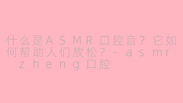 什么是ASMR口腔音？它如何帮助人们放松？-asmr zheng口腔
