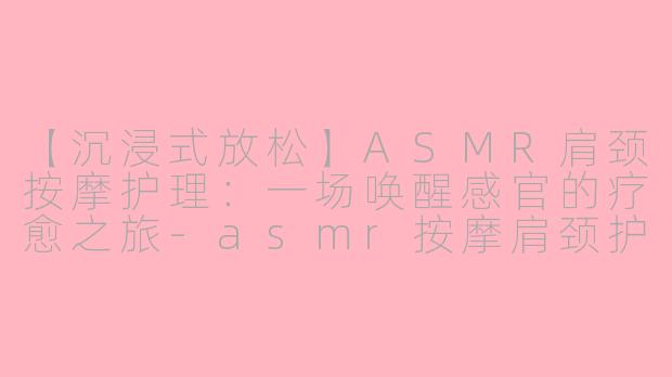 【沉浸式放松】ASMR肩颈按摩护理：一场唤醒感官的疗愈之旅-asmr按摩肩颈护理