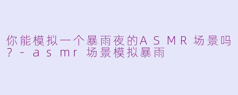 你能模拟一个暴雨夜的ASMR场景吗?-asmr场景模拟暴雨