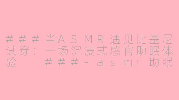 ###当ASMR遇见比基尼试穿：一场沉浸式感官助眠体验

###-asmr助眠比基尼试穿