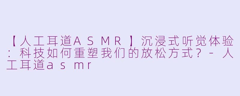 【人工耳道ASMR】沉浸式听觉体验：科技如何重塑我们的放松方式？