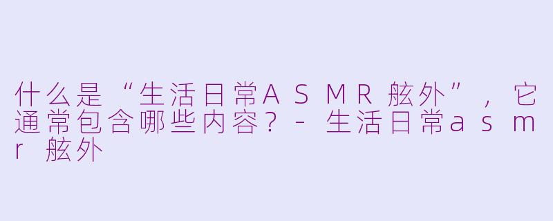 什么是“生活日常ASMR舷外”，它通常包含哪些内容？