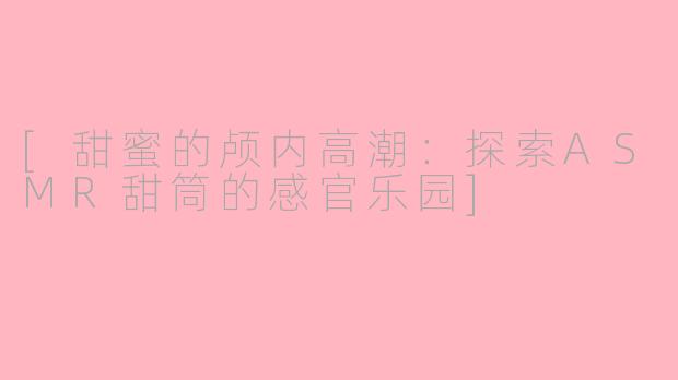 [甜蜜的颅内高潮：探索ASMR甜筒的感官乐园]