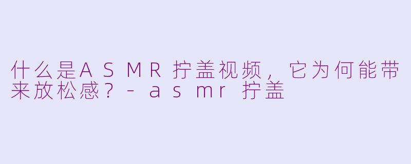 什么是ASMR拧盖视频，它为何能带来放松感？-asmr拧盖