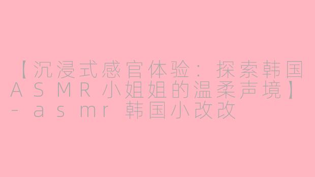 【沉浸式感官体验：探索韩国ASMR小姐姐的温柔声境】