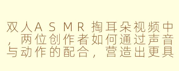 双人ASMR掏耳朵视频中，两位创作者如何通过声音与动作的配合，营造出更具沉浸感和亲密感的放松体验？