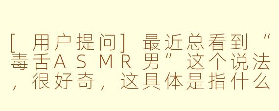 [用户提问]最近总看到“毒舌ASMR男”这个说法，很好奇，这具体是指什么类型的视频或主播呢？