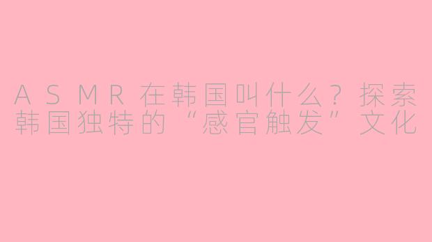 ASMR在韩国叫什么?探索韩国独特的“感官触发”文化