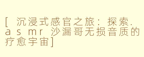 [沉浸式感官之旅：探索.asmr沙漏哥无损音质的疗愈宇宙]