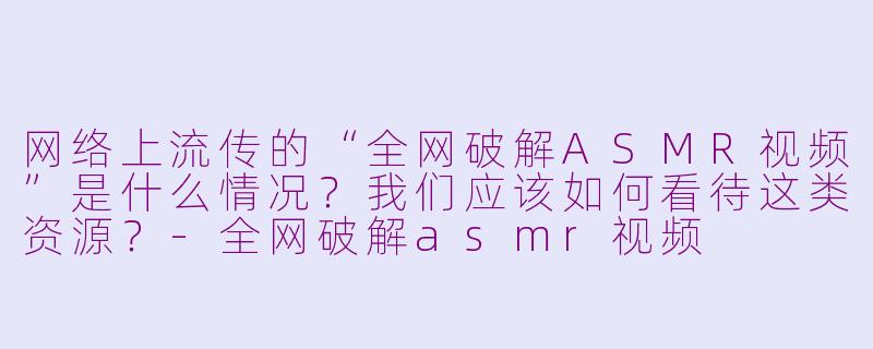 网络上流传的“全网破解ASMR视频”是什么情况？我们应该如何看待这类资源？-全网破解asmr视频