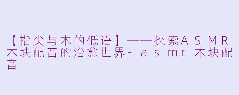 【指尖与木的低语】——探索ASMR木块配音的治愈世界-asmr木块配音