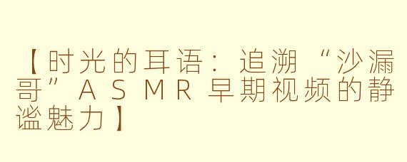 【时光的耳语：追溯“沙漏哥”ASMR早期视频的静谧魅力】