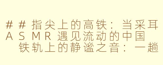 ##指尖上的高铁：当采耳ASMR遇见流动的中国

铁轨上的静谧之音：一趟开往深度放松的“采耳ASMR”高铁之旅