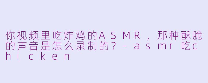 你视频里吃炸鸡的ASMR，那种酥脆的声音是怎么录制的？-asmr吃chicken