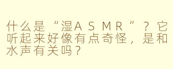 什么是“湿ASMR”？它听起来好像有点奇怪，是和水声有关吗？