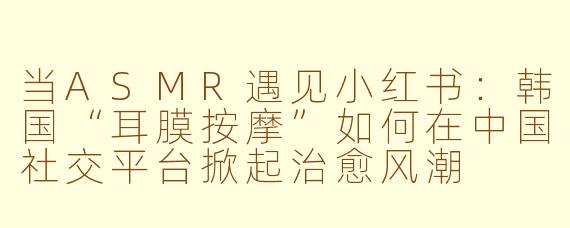 当ASMR遇见小红书：韩国“耳膜按摩”如何在中国社交平台掀起治愈风潮