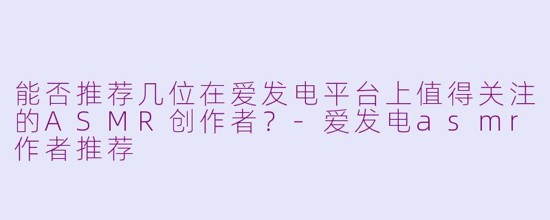能否推荐几位在爱发电平台上值得关注的ASMR创作者？-爱发电asmr作者推荐