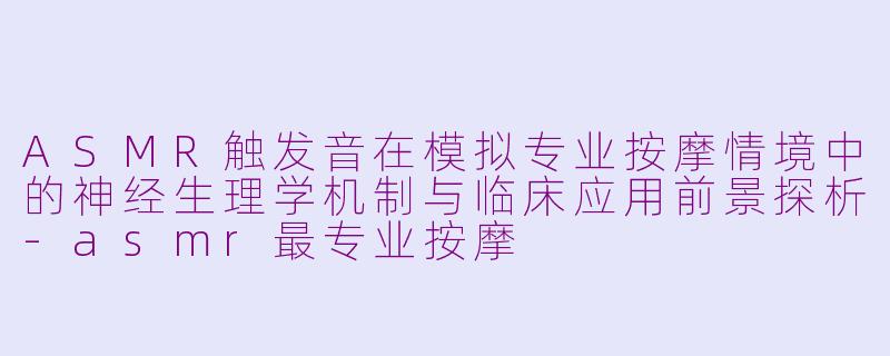 ASMR触发音在模拟专业按摩情境中的神经生理学机制与临床应用前景探析-asmr最专业按摩
