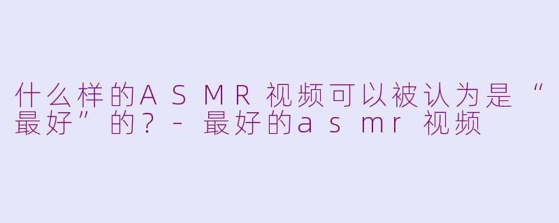 什么样的ASMR视频可以被认为是“最好”的？-最好的asmr视频