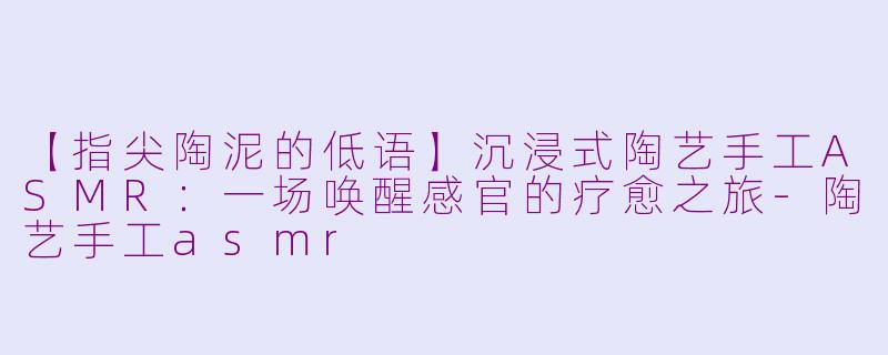 【指尖陶泥的低语】沉浸式陶艺手工ASMR：一场唤醒感官的疗愈之旅-陶艺手工asmr