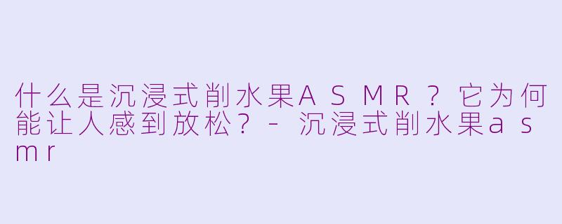 什么是沉浸式削水果ASMR？它为何能让人感到放松？-沉浸式削水果asmr