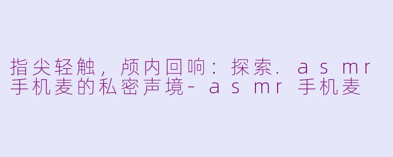 指尖轻触，颅内回响：探索.asmr手机麦的私密声境-asmr手机麦