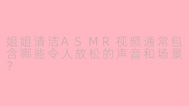 姐姐清洁ASMR视频通常包含哪些令人放松的声音和场景？