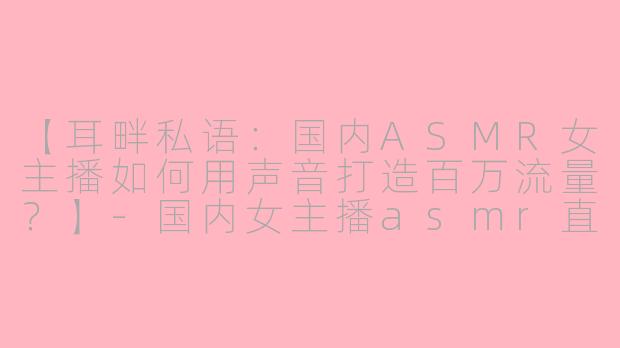 【耳畔私语：国内ASMR女主播如何用声音打造百万流量？】-国内女主播asmr直播