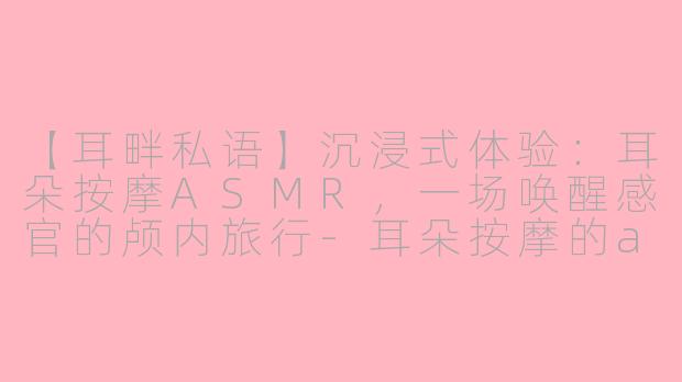 【耳畔私语】沉浸式体验：耳朵按摩ASMR，一场唤醒感官的颅内旅行-耳朵按摩的asmr