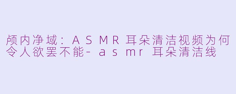 颅内净域：ASMR耳朵清洁视频为何令人欲罢不能-asmr耳朵清洁线