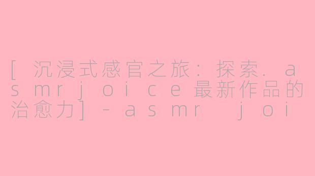 [沉浸式感官之旅：探索.asmrjoice最新作品的治愈力]-asmr joice最新作品