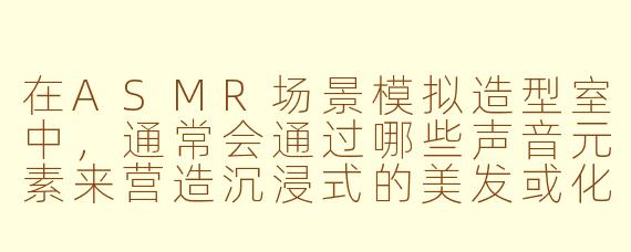 在ASMR场景模拟造型室中，通常会通过哪些声音元素来营造沉浸式的美发或化妆体验？