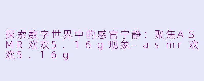 探索数字世界中的感官宁静：聚焦ASMR欢欢5.16g现象-asmr欢欢5.16g