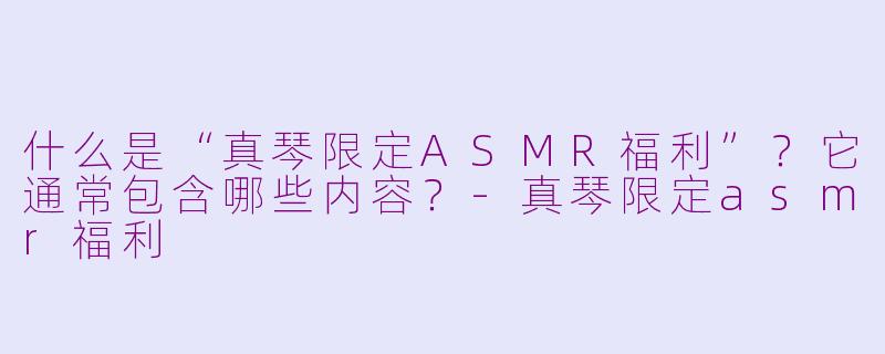 什么是“真琴限定ASMR福利”？它通常包含哪些内容？-真琴限定asmr福利