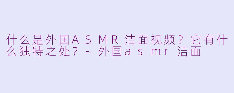 什么是外国ASMR洁面视频？它有什么独特之处？-外国asmr洁面