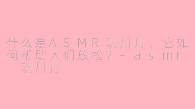 什么是ASMR明川月，它如何帮助人们放松？-asmr 明川月