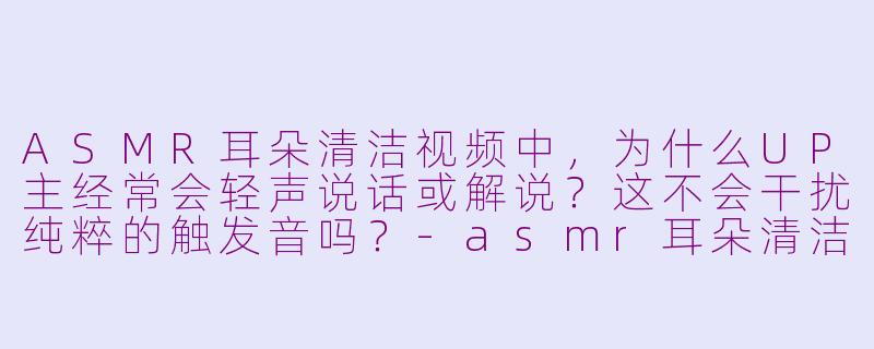 ASMR耳朵清洁视频中，为什么UP主经常会轻声说话或解说？这不会干扰纯粹的触发音吗？