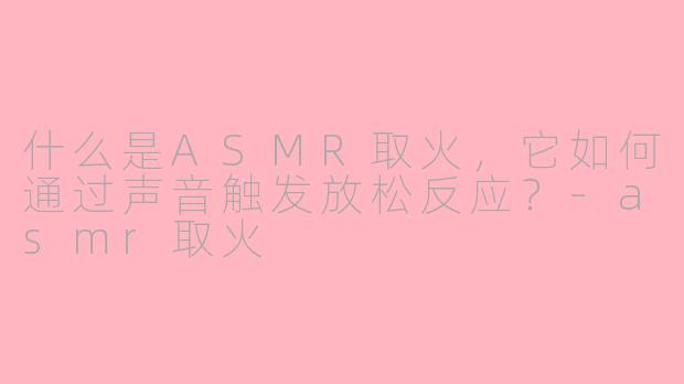 什么是ASMR取火,它如何通过声音触发放松反应?-asmr取火