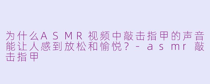 为什么ASMR视频中敲击指甲的声音能让人感到放松和愉悦？-asmr敲击指甲