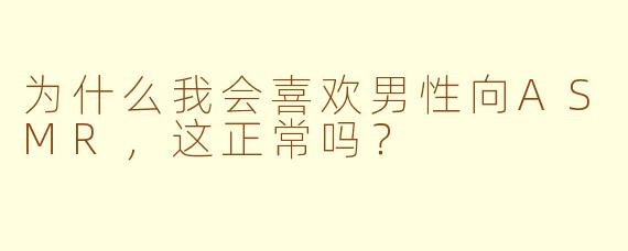 为什么我会喜欢男性向ASMR，这正常吗？