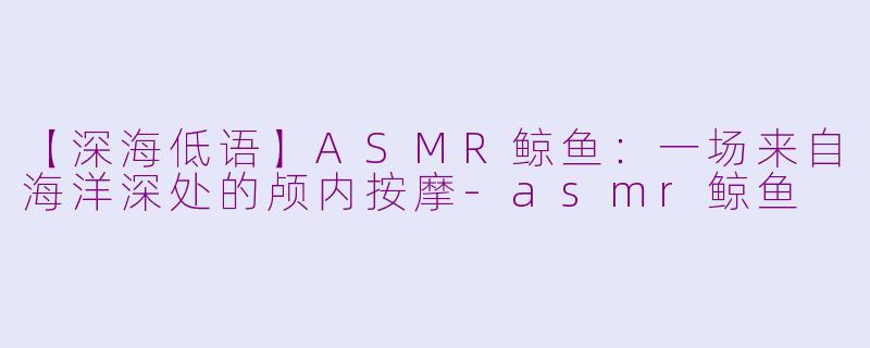 【深海低语】ASMR鲸鱼：一场来自海洋深处的颅内按摩-asmr鲸鱼