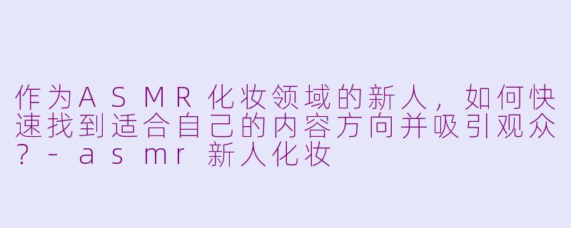 作为ASMR化妆领域的新人，如何快速找到适合自己的内容方向并吸引观众？-asmr新人化妆