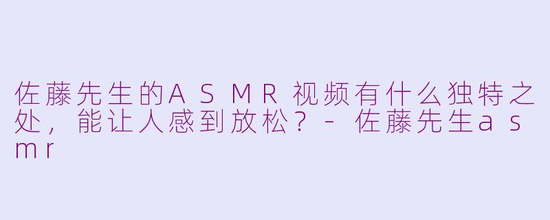 佐藤先生的ASMR视频有什么独特之处，能让人感到放松？-佐藤先生asmr