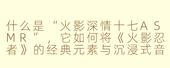 什么是“火影深情十七ASMR”，它如何将《火影忍者》的经典元素与沉浸式音频体验结合，创造出独特的粉丝向作品？