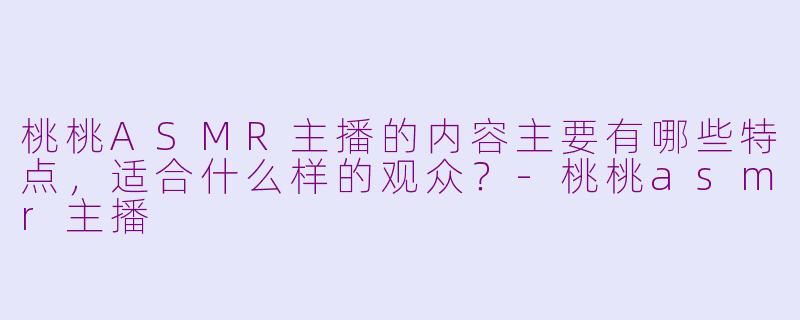 桃桃ASMR主播的内容主要有哪些特点，适合什么样的观众？-桃桃asmr主播