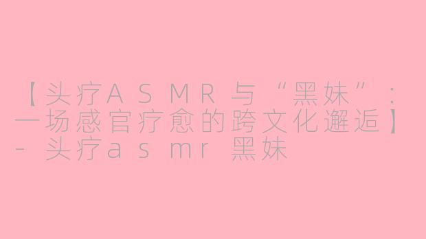 【头疗ASMR与“黑妹”：一场感官疗愈的跨文化邂逅】