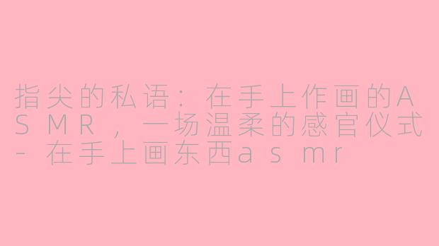 指尖的私语：在手上作画的ASMR，一场温柔的感官仪式-在手上画东西asmr