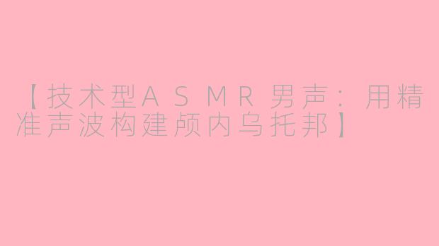 【技术型ASMR男声：用精准声波构建颅内乌托邦】